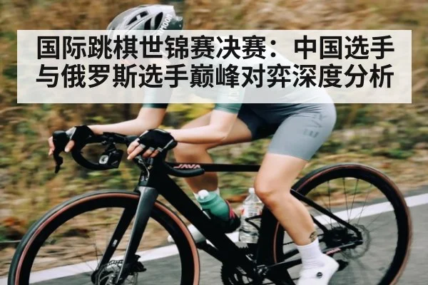 国际跳棋世锦赛决赛：中国选手与俄罗斯选手巅峰对弈深度分析
