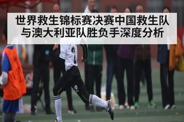 世界救生锦标赛决赛中国救生队与澳大利亚队胜负手深度分析